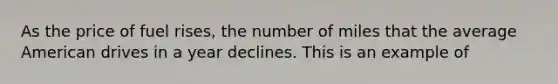 As the price of fuel rises, the number of miles that the average American drives in a year declines. This is an example of