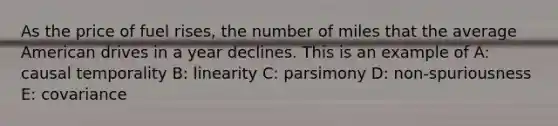 As the price of fuel rises, the number of miles that the average American drives in a year declines. This is an example of A: causal temporality B: linearity C: parsimony D: non-spuriousness E: covariance