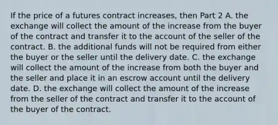 If the price of a futures contract​ increases, then Part 2 A. the exchange will collect the amount of the increase from the buyer of the contract and transfer it to the account of the seller of the contract. B. the additional funds will not be required from either the buyer or the seller until the delivery date. C. the exchange will collect the amount of the increase from both the buyer and the seller and place it in an escrow account until the delivery date. D. the exchange will collect the amount of the increase from the seller of the contract and transfer it to the account of the buyer of the contract.