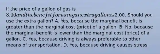 If the price of a gallon of gas is 3.00 and the benefit for using an extra gallon is2.00. Should you use the extra gallon? A. Yes, because the marginal benefit is greater than the marginal cost (price) of a gallon. B. No, because the marginal benefit is lower than the marginal cost (price) of a gallon. C. Yes, because driving is always preferable to other means of transportation. D. Yes, because driving causes stress.