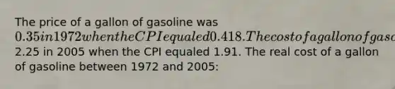 The price of a gallon of gasoline was 0.35 in 1972 when the CPI equaled 0.418. The cost of a gallon of gasoline was2.25 in 2005 when the CPI equaled 1.91. The real cost of a gallon of gasoline between 1972 and 2005: