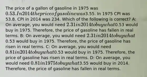 The price of a gallon of gasoline in 1975 was 0.53. In 2014 the price of gasoline was3.55. In 1975 CPI was 53.8. CPI in 2014 was 234. Which of the following is correct? A: On average, you would need 2.31 in 2014 to buy what0.53 would buy in 1975. Therefore, the price of gasoline has fallen in real terms. B: On average, you would need 2.31 in 2014 to buy what0.53 would buy in 1975. Therefore, the price of gasoline has risen in real terms. C: On average, you would need 0.81 in 2014 to buy what0.53 would buy in 1975. Therefore, the price of gasoline has risen in real terms. D: On average, you would need 0.81 in 1975 to buy what3.55 would buy in 2014. Therefore, the price of gasoline has fallen in real terms.