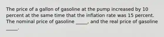 The price of a gallon of gasoline at the pump increased by 10 percent at the same time that the inflation rate was 15 percent. The nominal price of gasoline _____, and the real price of gasoline _____.