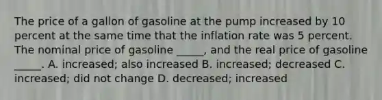 The price of a gallon of gasoline at the pump increased by 10 percent at the same time that the inflation rate was 5 percent. The nominal price of gasoline _____, and the real price of gasoline _____. A. increased; also increased B. increased; decreased C. increased; did not change D. decreased; increased