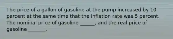 The price of a gallon of gasoline at the pump increased by 10 percent at the same time that the inflation rate was 5 percent. The nominal price of gasoline ______, and the real price of gasoline _______.