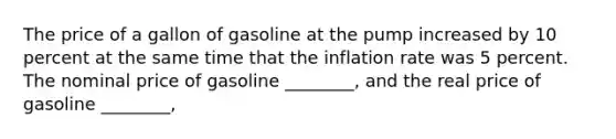 The price of a gallon of gasoline at the pump increased by 10 percent at the same time that the inflation rate was 5 percent. The nominal price of gasoline ________, and the real price of gasoline ________,