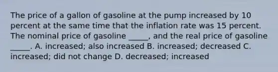 The price of a gallon of gasoline at the pump increased by 10 percent at the same time that the inflation rate was 15 percent. The nominal price of gasoline _____, and the real price of gasoline _____. A. increased; also increased B. increased; decreased C. increased; did not change D. decreased; increased