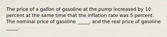 The price of a gallon of gasoline at the pump increased by 10 percent at the same time that the inflation rate was 5 percent. The nominal price of gasoline _____, and the real price of gasoline _____.