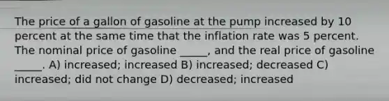 The price of a gallon of gasoline at the pump increased by 10 percent at the same time that the inflation rate was 5 percent. The nominal price of gasoline _____, and the real price of gasoline _____. A) increased; increased B) increased; decreased C) increased; did not change D) decreased; increased