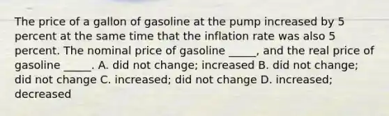 The price of a gallon of gasoline at the pump increased by 5 percent at the same time that the inflation rate was also 5 percent. The nominal price of gasoline _____, and the real price of gasoline _____. A. did not change; increased B. did not change; did not change C. increased; did not change D. increased; decreased