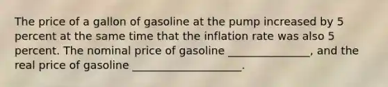 The price of a gallon of gasoline at the pump increased by 5 percent at the same time that the inflation rate was also 5 percent. The nominal price of gasoline _______________, and the real price of gasoline ____________________.