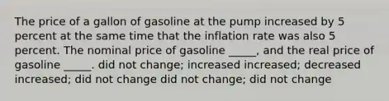 The price of a gallon of gasoline at the pump increased by 5 percent at the same time that the inflation rate was also 5 percent. The nominal price of gasoline _____, and the real price of gasoline _____. did not change; increased increased; decreased increased; did not change did not change; did not change