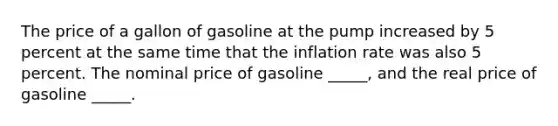 The price of a gallon of gasoline at the pump increased by 5 percent at the same time that the inflation rate was also 5 percent. The nominal price of gasoline _____, and the real price of gasoline _____.