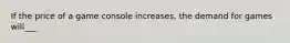 If the price of a game console increases, the demand for games will___