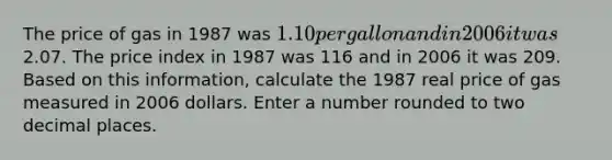 The price of gas in 1987 was 1.10 per gallon and in 2006 it was2.07. The price index in 1987 was 116 and in 2006 it was 209. Based on this information, calculate the 1987 real price of gas measured in 2006 dollars. Enter a number rounded to two decimal places.