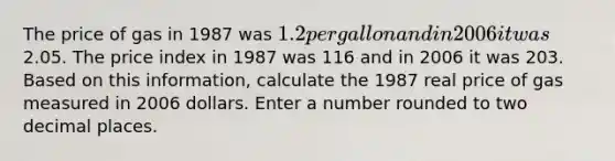 The price of gas in 1987 was 1.2 per gallon and in 2006 it was2.05. The price index in 1987 was 116 and in 2006 it was 203. Based on this information, calculate the 1987 real price of gas measured in 2006 dollars. Enter a number rounded to two decimal places.