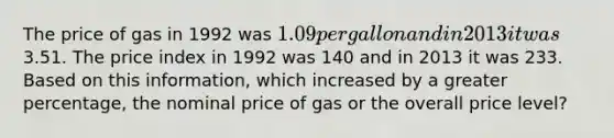 The price of gas in 1992 was 1.09 per gallon and in 2013 it was3.51. The price index in 1992 was 140 and in 2013 it was 233. Based on this information, which increased by a greater percentage, the nominal price of gas or the overall price level?