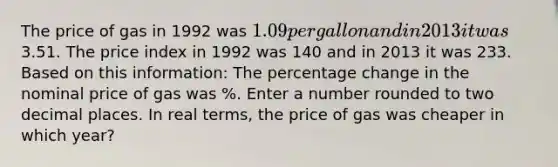 The price of gas in 1992 was 1.09 per gallon and in 2013 it was3.51. The price index in 1992 was 140 and in 2013 it was 233. Based on this information: The percentage change in the nominal price of gas was %. Enter a number rounded to two decimal places. In real terms, the price of gas was cheaper in which year?