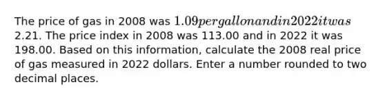 The price of gas in 2008 was 1.09 per gallon and in 2022 it was2.21. The price index in 2008 was 113.00 and in 2022 it was 198.00. Based on this information, calculate the 2008 real price of gas measured in 2022 dollars. Enter a number rounded to two decimal places.