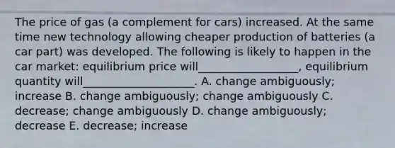 The price of gas (a complement for cars) increased. At the same time new technology allowing cheaper production of batteries (a car part) was developed. The following is likely to happen in the car market: equilibrium price will__________________, equilibrium quantity will____________________. A. change ambiguously; increase B. change ambiguously; change ambiguously C. decrease; change ambiguously D. change ambiguously; decrease E. decrease; increase