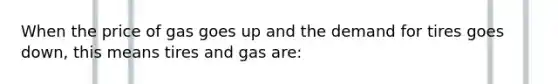 When the price of gas goes up and the demand for tires goes down, this means tires and gas are: