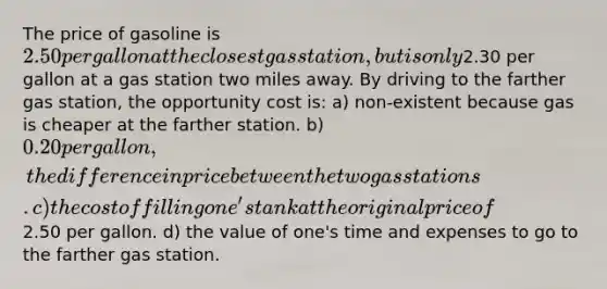 The price of gasoline is 2.50 per gallon at the closest gas station, but is only2.30 per gallon at a gas station two miles away. By driving to the farther gas station, the opportunity cost is: a) non-existent because gas is cheaper at the farther station. b) 0.20 per gallon, the difference in price between the two gas stations. c) the cost of filling one's tank at the original price of2.50 per gallon. d) the value of one's time and expenses to go to the farther gas station.