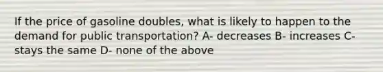 If the price of gasoline doubles, what is likely to happen to the demand for public transportation? A- decreases B- increases C- stays the same D- none of the above