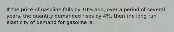 If the price of gasoline falls by 10% and, over a period of several years, the quantity demanded rises by 4%, then the long run elasticity of demand for gasoline is: