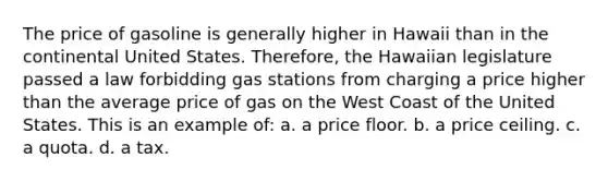 The price of gasoline is generally higher in Hawaii than in the continental United States. Therefore, the Hawaiian legislature passed a law forbidding gas stations from charging a price higher than the average price of gas on the West Coast of the United States. This is an example of: a. a price floor. b. a price ceiling. c. a quota. d. a tax.