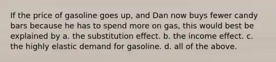 If the price of gasoline goes up, and Dan now buys fewer candy bars because he has to spend more on gas, this would best be explained by a. the substitution effect. b. the income effect. c. the highly elastic demand for gasoline. d. all of the above.