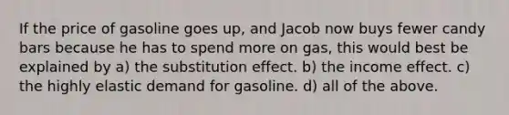 If the price of gasoline goes up, and Jacob now buys fewer candy bars because he has to spend more on gas, this would best be explained by a) the substitution effect. b) the income effect. c) the highly elastic demand for gasoline. d) all of the above.