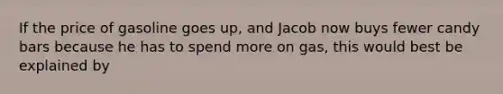 If the price of gasoline goes up, and Jacob now buys fewer candy bars because he has to spend more on gas, this would best be explained by