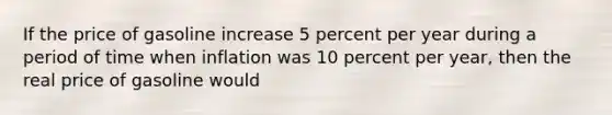 If the price of gasoline increase 5 percent per year during a period of time when inflation was 10 percent per year, then the real price of gasoline would