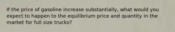 If the price of gasoline increase substantially, what would you expect to happen to the equilibrium price and quantity in the market for full size trucks?