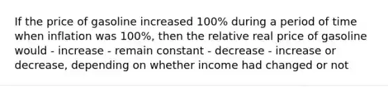 If the price of gasoline increased 100% during a period of time when inflation was 100%, then the relative real price of gasoline would - increase - remain constant - decrease - increase or decrease, depending on whether income had changed or not