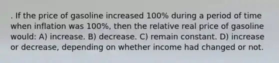 . If the price of gasoline increased 100% during a period of time when inflation was 100%, then the relative real price of gasoline would: A) increase. B) decrease. C) remain constant. D) increase or decrease, depending on whether income had changed or not.