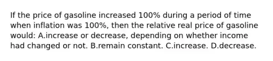 If the price of gasoline increased 100% during a period of time when inflation was 100%, then the relative real price of gasoline would: A.increase or decrease, depending on whether income had changed or not. B.remain constant. C.increase. D.decrease.