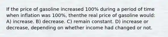 If the price of gasoline increased 100% during a period of time when inflation was 100%, thenthe real price of gasoline would: A) increase. B) decrease. C) remain constant. D) increase or decrease, depending on whether income had changed or not.