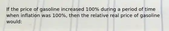 If the price of gasoline increased 100% during a period of time when inflation was 100%, then the relative real price of gasoline would: