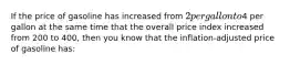 If the price of gasoline has increased from 2 per gallon to4 per gallon at the same time that the overall price index increased from 200 to 400, then you know that the inflation-adjusted price of gasoline has:
