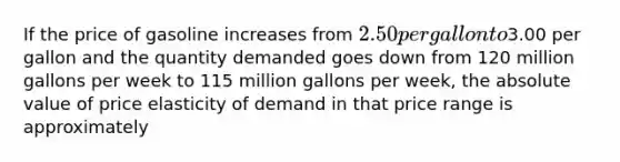 If the price of gasoline increases from 2.50 per gallon to3.00 per gallon and the quantity demanded goes down from 120 million gallons per week to 115 million gallons per week, the absolute value of price elasticity of demand in that price range is approximately