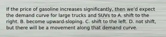 If the price of gasoline increases significantly, then we'd expect the demand curve for large trucks and SUVs to A. shift to the right. B. become upward-sloping. C. shift to the left. D. not shift, but there will be a movement along that demand curve.