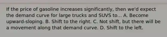 If the price of gasoline increases significantly, then we'd expect the demand curve for large trucks and SUVS to... A. Become upward-sloping. B. Shift to the right. C. Not shift, but there will be a movement along that demand curve. D. Shift to the left.