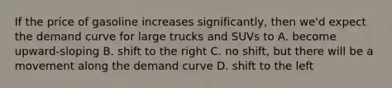 If the price of gasoline increases significantly, then we'd expect the demand curve for large trucks and SUVs to A. become upward-sloping B. shift to the right C. no shift, but there will be a movement along the demand curve D. shift to the left