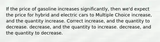 If the price of gasoline increases significantly, then we'd expect the price for hybrid and electric cars to Multiple Choice increase, and the quantity increase. Correct increase, and the quantity to decrease. decrease, and the quantity to increase. decrease, and the quantity to decrease.