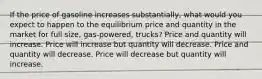 If the price of gasoline increases substantially, what would you expect to happen to the equilibrium price and quantity in the market for full size, gas-powered, trucks? Price and quantity will increase. Price will increase but quantity will decrease. Price and quantity will decrease. Price will decrease but quantity will increase.