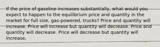 If the price of gasoline increases substantially, what would you expect to happen to the equilibrium price and quantity in the market for full size, gas-powered, trucks? Price and quantity will increase. Price will increase but quantity will decrease. Price and quantity will decrease. Price will decrease but quantity will increase.