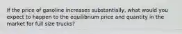 If the price of gasoline increases substantially, what would you expect to happen to the equilibrium price and quantity in the market for full size trucks?