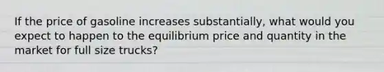 If the price of gasoline increases substantially, what would you expect to happen to the equilibrium price and quantity in the market for full size trucks?