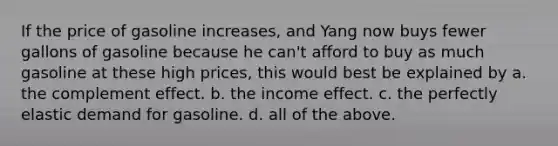 If the price of gasoline increases, and Yang now buys fewer gallons of gasoline because he can't afford to buy as much gasoline at these high prices, this would best be explained by a. the complement effect. b. the income effect. c. the perfectly elastic demand for gasoline. d. all of the above.